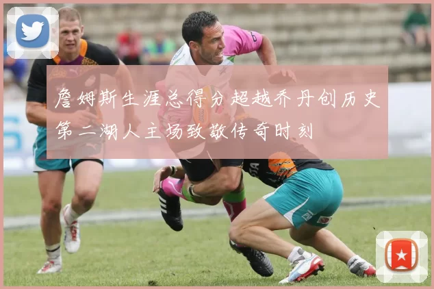 詹姆斯生涯总得分超越乔丹创历史第二湖人主场致敬传奇时刻