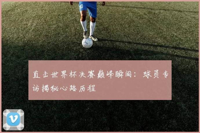 直击世界杯决赛巅峰瞬间:球员专访揭秘心路历程