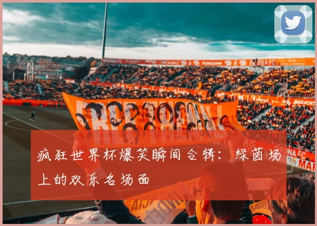 疯狂世界杯爆笑瞬间合辑:绿茵场上的欢乐名场面