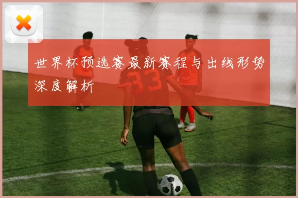 世界杯预选赛最新赛程与出线形势深度解析