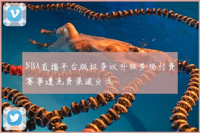 NBA直播平台版权争议升级多场付费赛事遭免费渠道分流