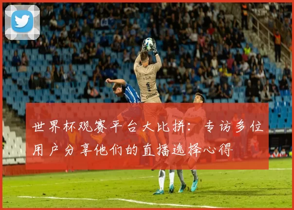 世界杯观赛平台大比拼:专访多位用户分享他们的直播选择心得