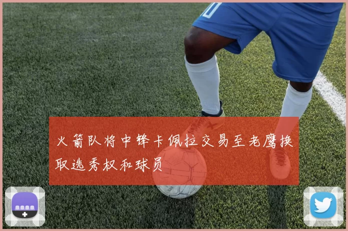 火箭队将中锋卡佩拉交易至老鹰换取选秀权和球员