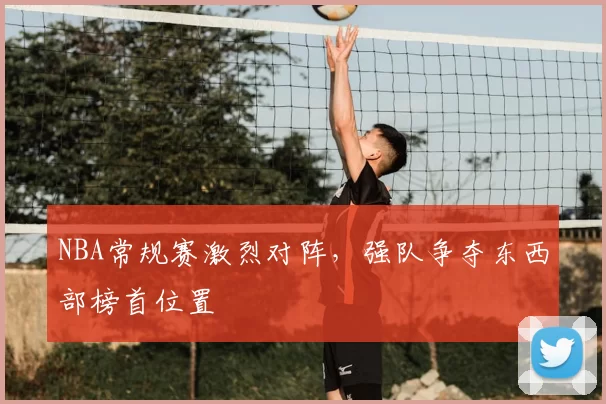 NBA常规赛激烈对阵,强队争夺东西部榜首位置