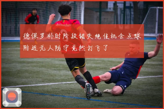 德保罗补时阶段错失绝佳机会点球附近无人防守竟然打飞了