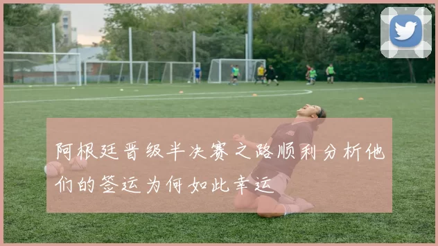 阿根廷晋级半决赛之路顺利分析他们的签运为何如此幸运