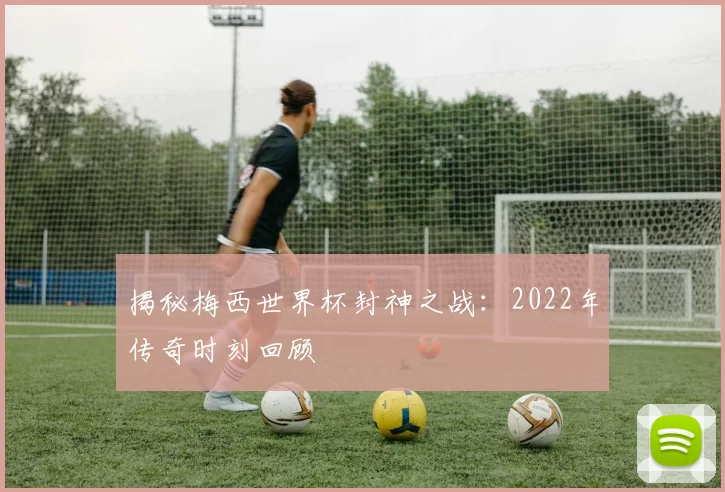 揭秘梅西世界杯封神之战:2022年传奇时刻回顾