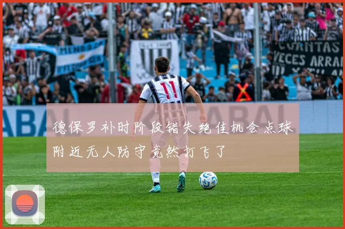 德保罗补时阶段错失绝佳机会点球附近无人防守竟然打飞了
