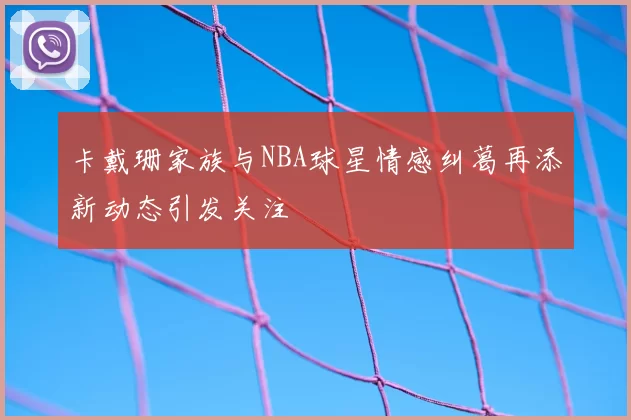 卡戴珊家族与NBA球星情感纠葛再添新动态引发关注