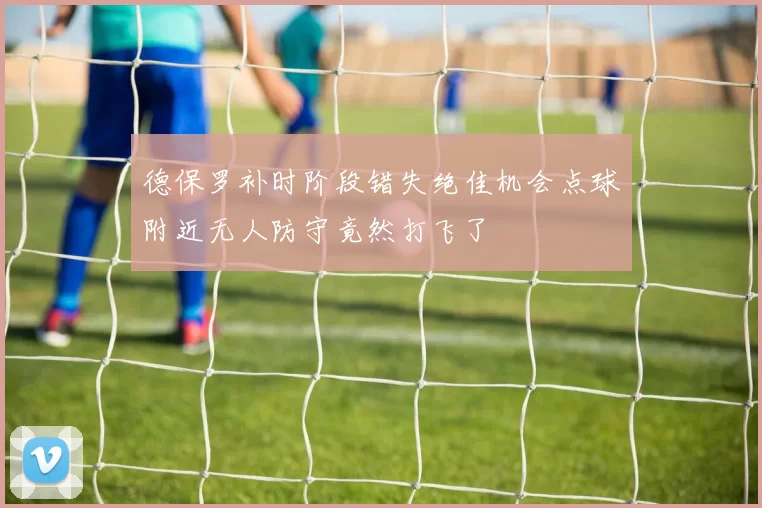 德保罗补时阶段错失绝佳机会点球附近无人防守竟然打飞了