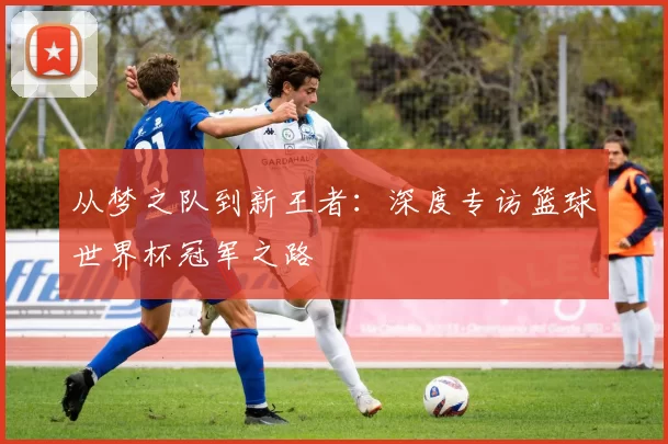 从梦之队到新王者:深度专访篮球世界杯冠军之路