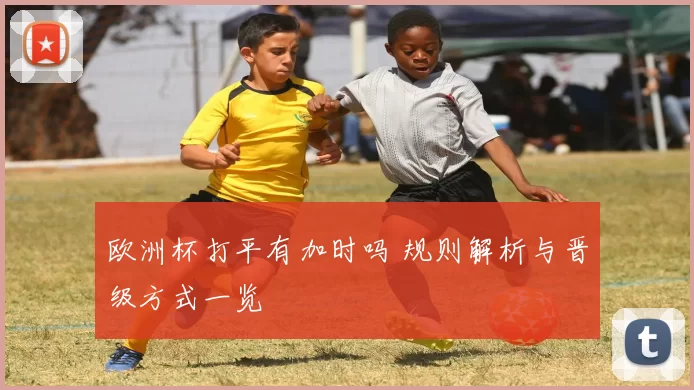 欧洲杯打平有加时吗 规则解析与晋级方式一览