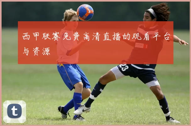 西甲联赛免费高清直播的观看平台与资源