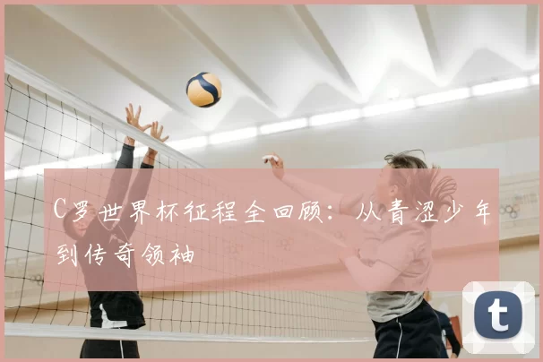 C罗世界杯征程全回顾:从青涩少年到传奇领袖