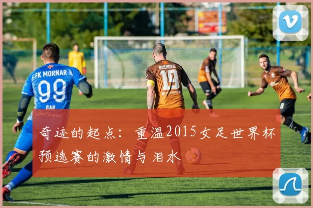 奇迹的起点:重温2015女足世界杯预选赛的激情与泪水