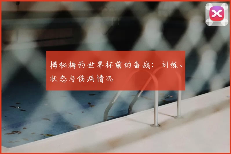 揭秘梅西世界杯前的备战:训练、状态与伤病情况