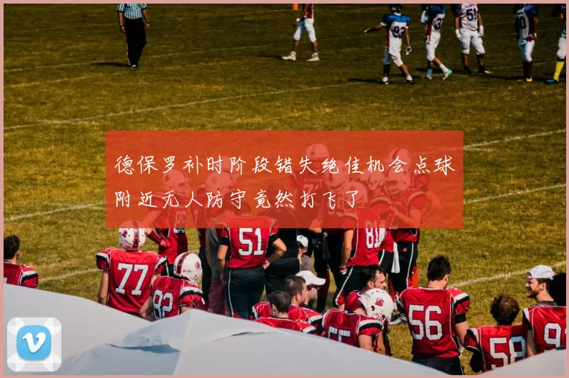 德保罗补时阶段错失绝佳机会点球附近无人防守竟然打飞了