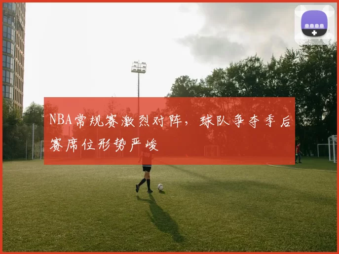 NBA常规赛激烈对阵,球队争夺季后赛席位形势严峻