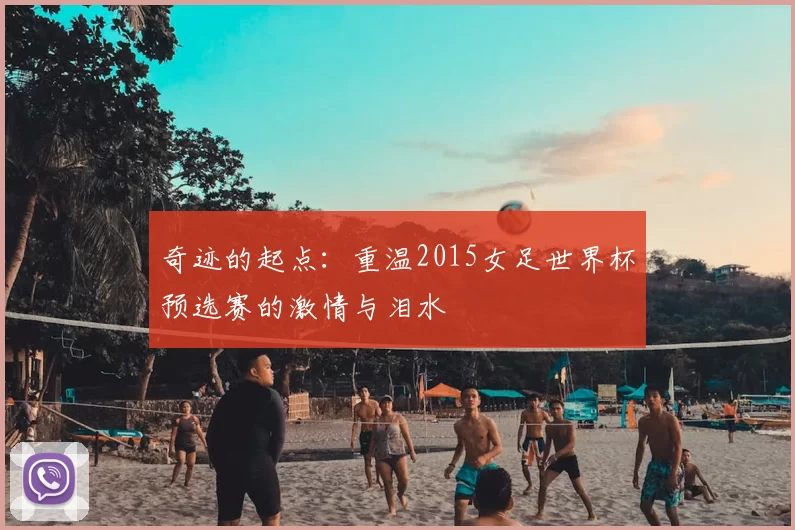 奇迹的起点：重温2015女足世界杯预选赛的激情与泪水