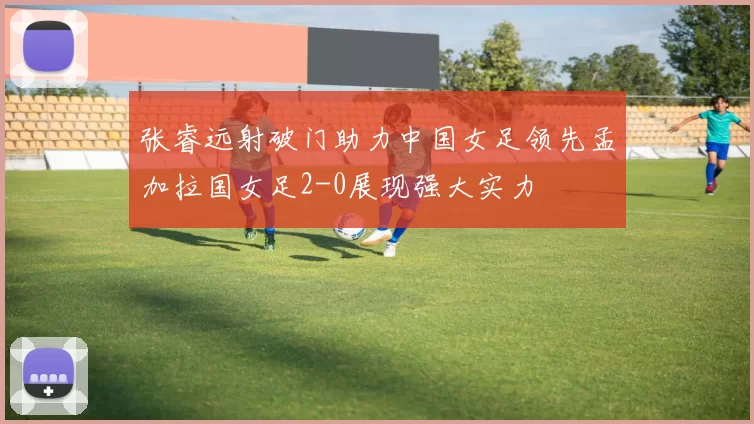 张睿远射破门助力中国女足领先孟加拉国女足2-0展现强大实力