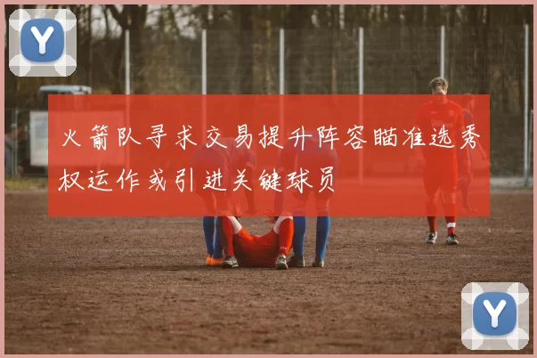 火箭队寻求交易提升阵容瞄准选秀权运作或引进关键球员