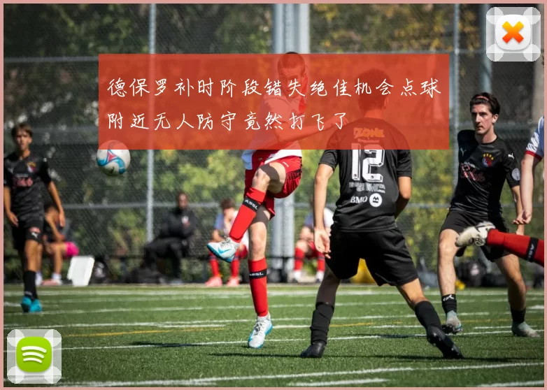 德保罗补时阶段错失绝佳机会点球附近无人防守竟然打飞了