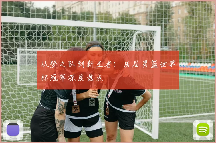 从梦之队到新王者:历届男篮世界杯冠军深度盘点
