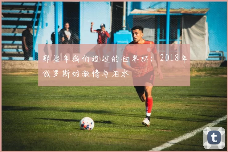 那些年我们追过的世界杯:2018年俄罗斯的激情与泪水