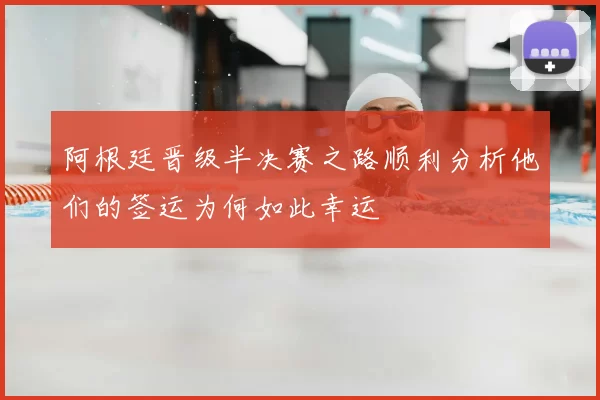 阿根廷晋级半决赛之路顺利分析他们的签运为何如此幸运