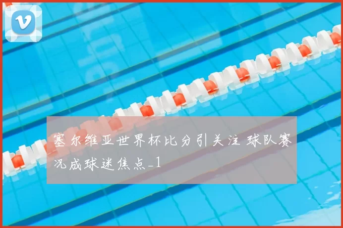 塞尔维亚世界杯比分引关注 球队赛况成球迷焦点_1