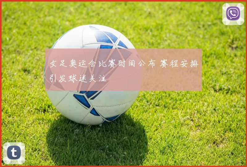 女足奥运会比赛时间公布 赛程安排引发球迷关注