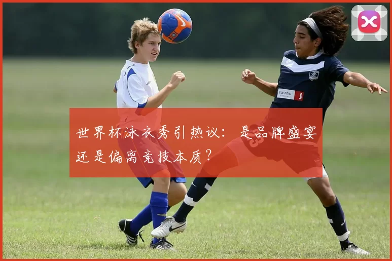 世界杯泳衣秀引热议：是品牌盛宴还是偏离竞技本质？