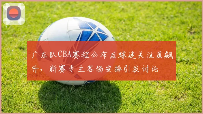 广东队CBA赛程公布后球迷关注度飙升,新赛季主客场安排引发讨论
