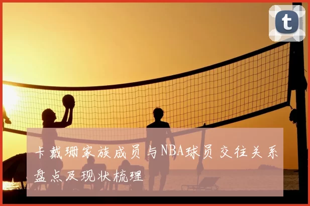 卡戴珊家族成员与NBA球员交往关系盘点及现状梳理
