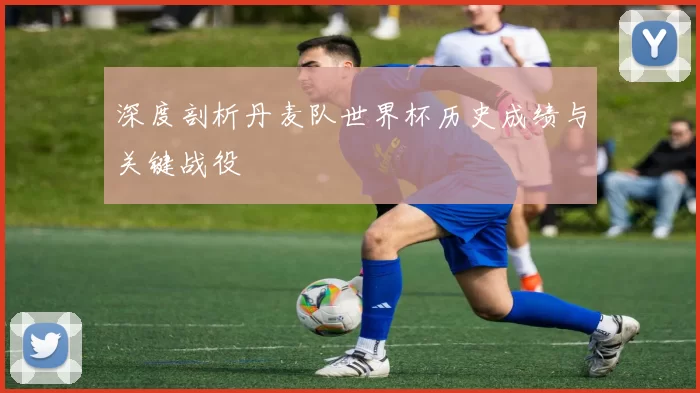 深度剖析丹麦队世界杯历史成绩与关键战役