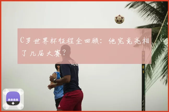 C罗世界杯征程全回顾：他究竟亮相了几届大赛？