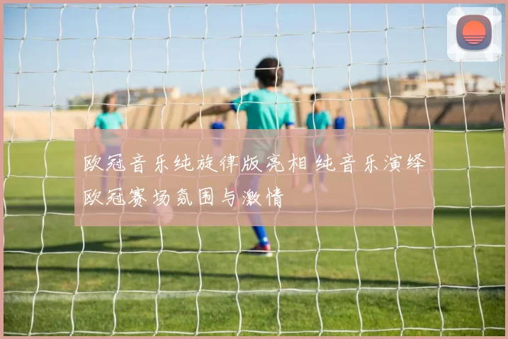 欧冠音乐纯旋律版亮相 纯音乐演绎欧冠赛场氛围与激情