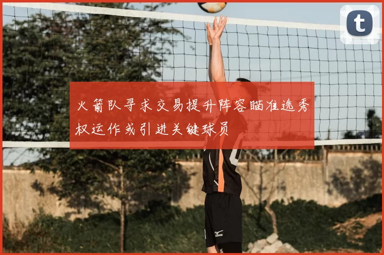 火箭队寻求交易提升阵容瞄准选秀权运作或引进关键球员