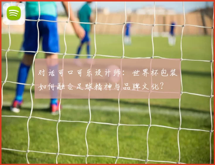 对话可口可乐设计师:世界杯包装如何融合足球精神与品牌文化?