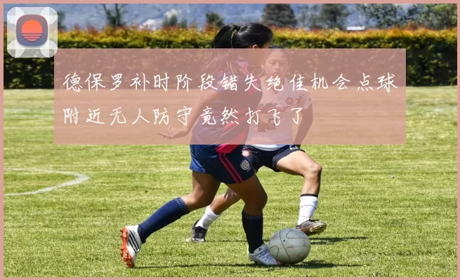 德保罗补时阶段错失绝佳机会点球附近无人防守竟然打飞了