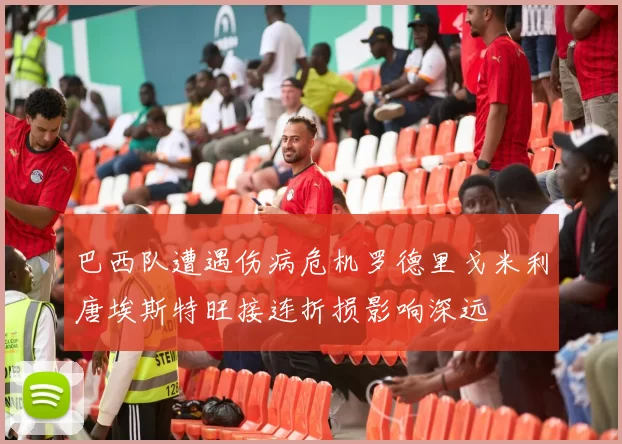 巴西队遭遇伤病危机罗德里戈米利唐埃斯特旺接连折损影响深远