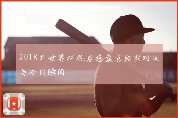 2018年世界杯观后感盘点经典对决与冷门瞬间