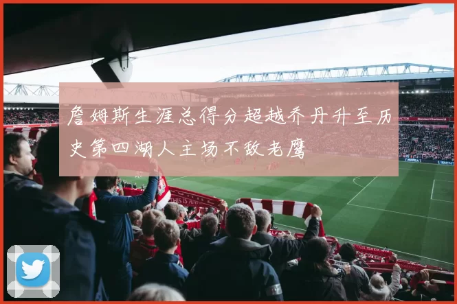 詹姆斯生涯总得分超越乔丹升至历史第四湖人主场不敌老鹰