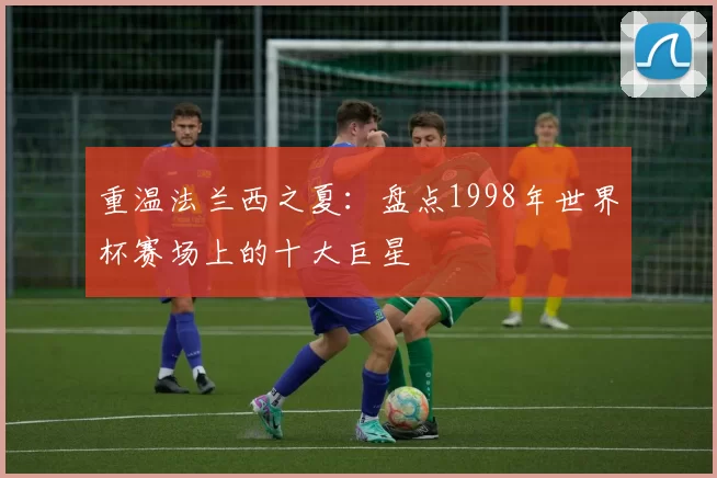 重温法兰西之夏:盘点1998年世界杯赛场上的十大巨星
