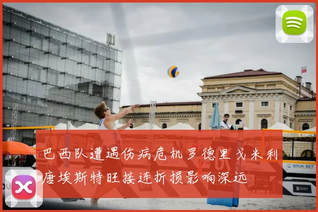 巴西队遭遇伤病危机罗德里戈米利唐埃斯特旺接连折损影响深远