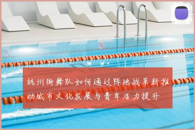 杭州街舞队如何通过阵地战革新推动城市文化发展与青年活力提升