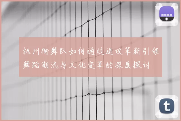 杭州街舞队如何通过进攻革新引领舞蹈潮流与文化变革的深度探讨