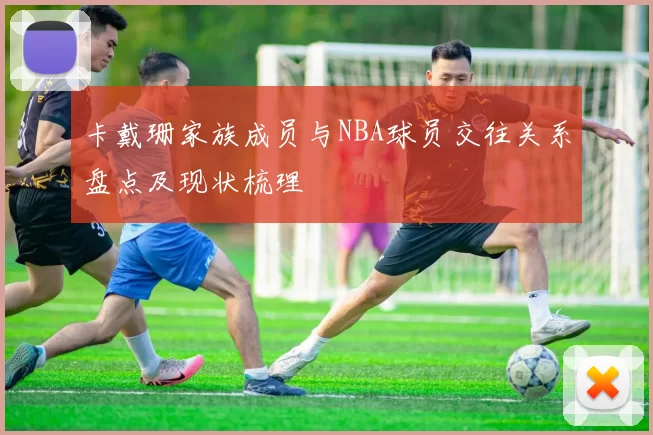 卡戴珊家族成员与NBA球员交往关系盘点及现状梳理