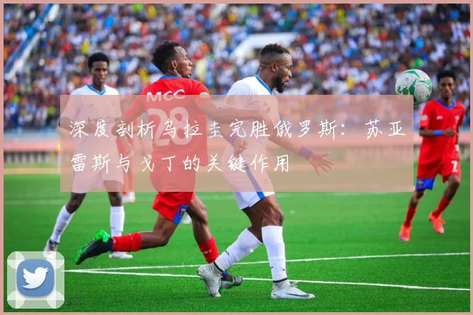 深度剖析乌拉圭完胜俄罗斯:苏亚雷斯与戈丁的关键作用