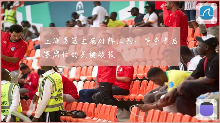 上海男篮主场对阵山西，争夺季后赛席位的关键战役